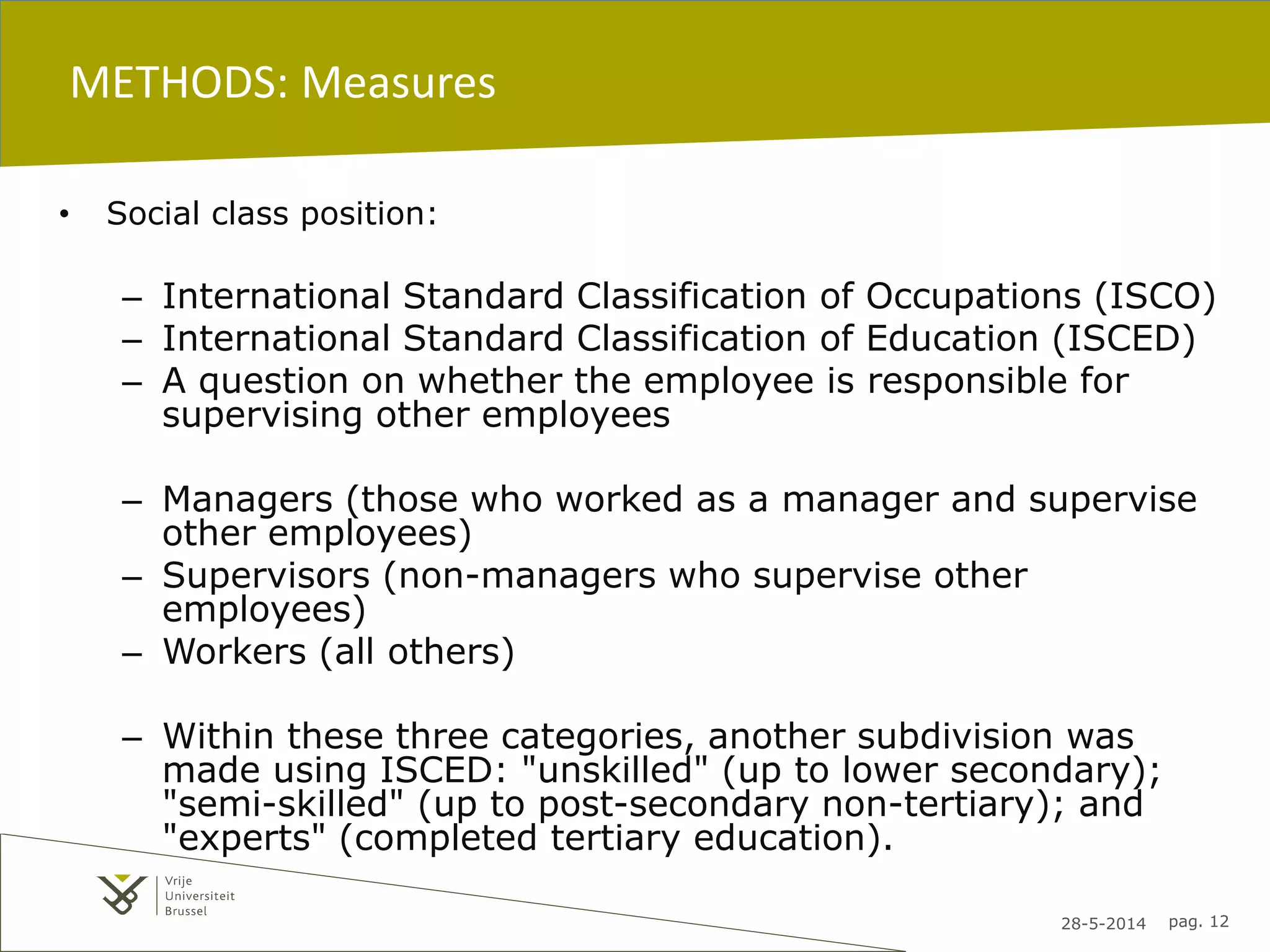 28-5-2014 pag. 12
METHODS: Measures
• Social class position:
– International Standard Classification of Occupations (ISCO)
– International Standard Classification of Education (ISCED)
– A question on whether the employee is responsible for
supervising other employees
– Managers (those who worked as a manager and supervise
other employees)
– Supervisors (non-managers who supervise other
employees)
– Workers (all others)
– Within these three categories, another subdivision was
made using ISCED: "unskilled" (up to lower secondary);
"semi-skilled" (up to post-secondary non-tertiary); and
"experts" (completed tertiary education).