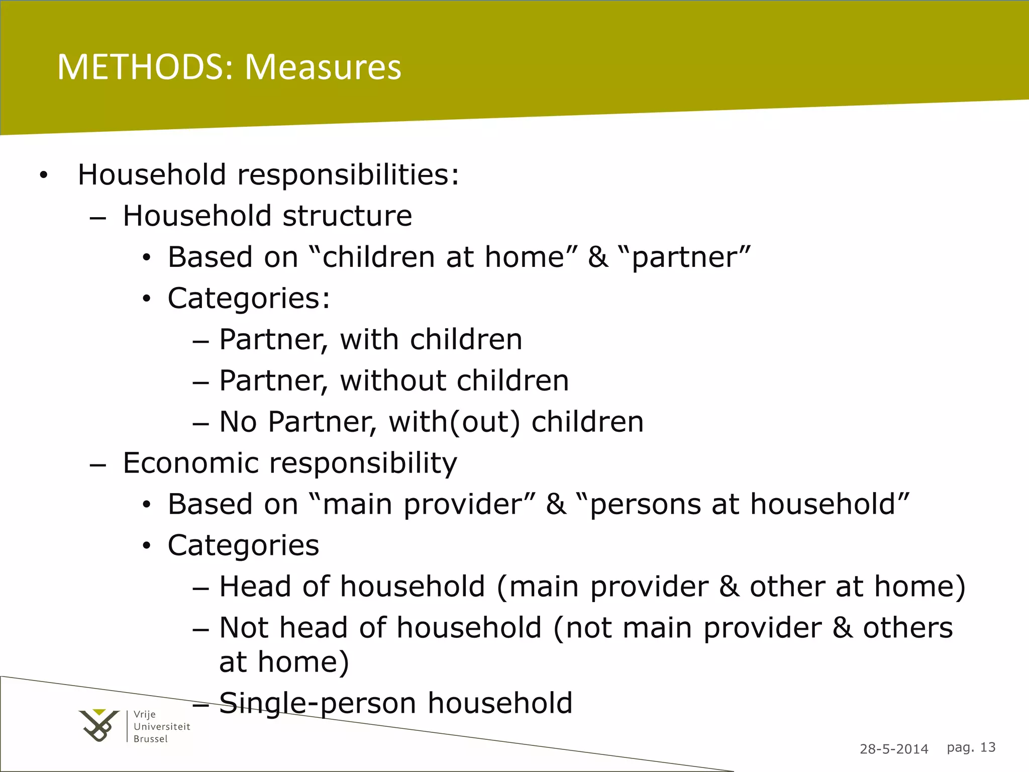 28-5-2014 pag. 13
METHODS: Measures
• Household responsibilities:
– Household structure
• Based on “children at home” & “partner”
• Categories:
– Partner, with children
– Partner, without children
– No Partner, with(out) children
– Economic responsibility
• Based on “main provider” & “persons at household”
• Categories
– Head of household (main provider & other at home)
– Not head of household (not main provider & others
at home)
– Single-person household