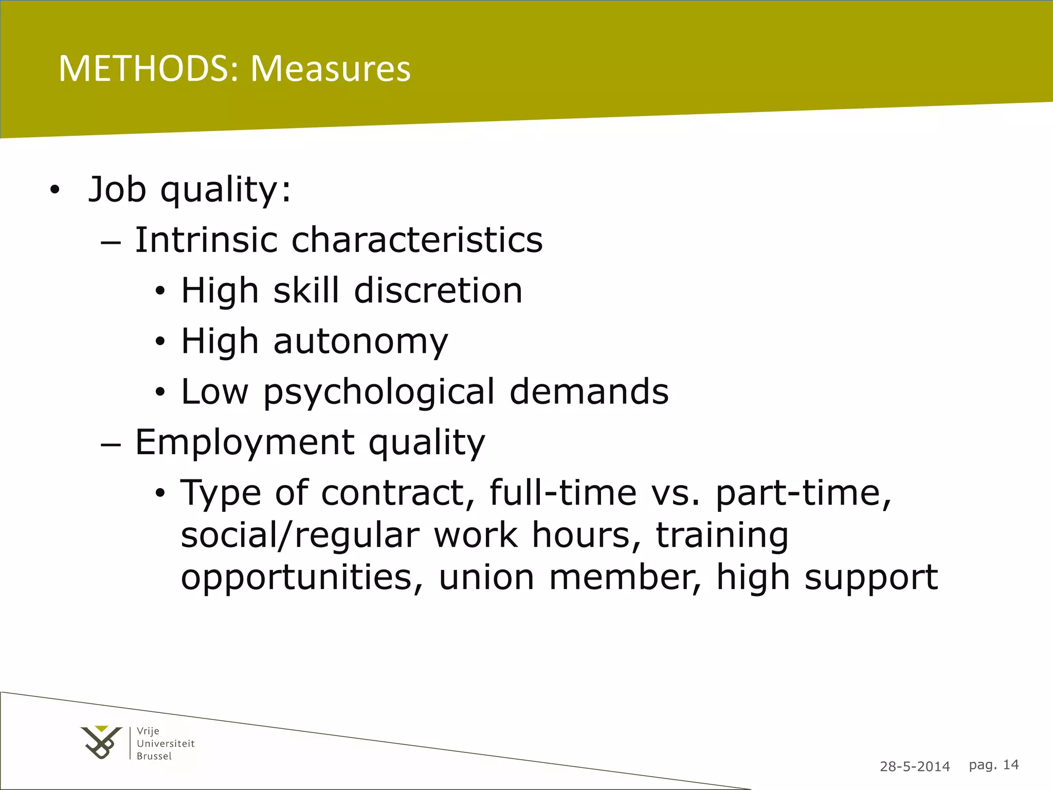 28-5-2014 pag. 14
METHODS: Measures
• Job quality:
– Intrinsic characteristics
• High skill discretion
• High autonomy
• Low psychological demands
– Employment quality
• Type of contract, full-time vs. part-time,
social/regular work hours, training
opportunities, union member, high support