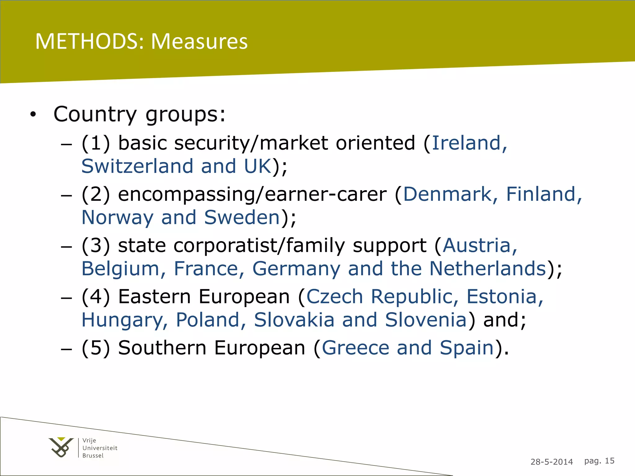 28-5-2014 pag. 15
METHODS: Measures
• Country groups:
– (1) basic security/market oriented (Ireland,
Switzerland and UK);
– (2) encompassing/earner-carer (Denmark, Finland,
Norway and Sweden);
– (3) state corporatist/family support (Austria,
Belgium, France, Germany and the Netherlands);
– (4) Eastern European (Czech Republic, Estonia,
Hungary, Poland, Slovakia and Slovenia) and;
– (5) Southern European (Greece and Spain).