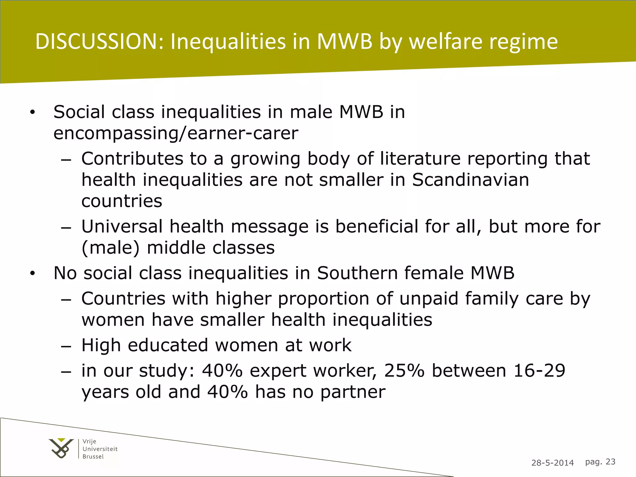 28-5-2014 pag. 23
DISCUSSION: Inequalities in MWB by welfare regime
• Social class inequalities in male MWB in
encompassing/earner-carer
– Contributes to a growing body of literature reporting that
health inequalities are not smaller in Scandinavian
countries
– Universal health message is beneficial for all, but more for
(male) middle classes
• No social class inequalities in Southern female MWB
– Countries with higher proportion of unpaid family care by
women have smaller health inequalities
– High educated women at work
– in our study: 40% expert worker, 25% between 16-29
years old and 40% has no partner