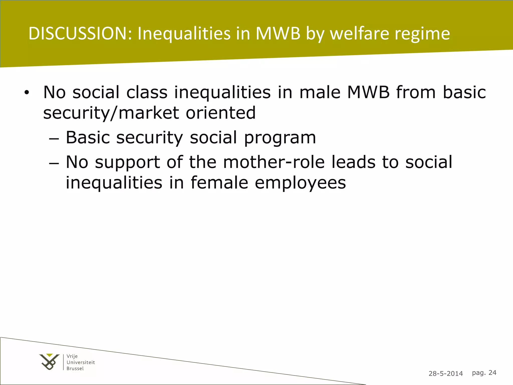 28-5-2014 pag. 24
DISCUSSION: Inequalities in MWB by welfare regime
• No social class inequalities in male MWB from basic
security/market oriented
– Basic security social program
– No support of the mother-role leads to social
inequalities in female employees