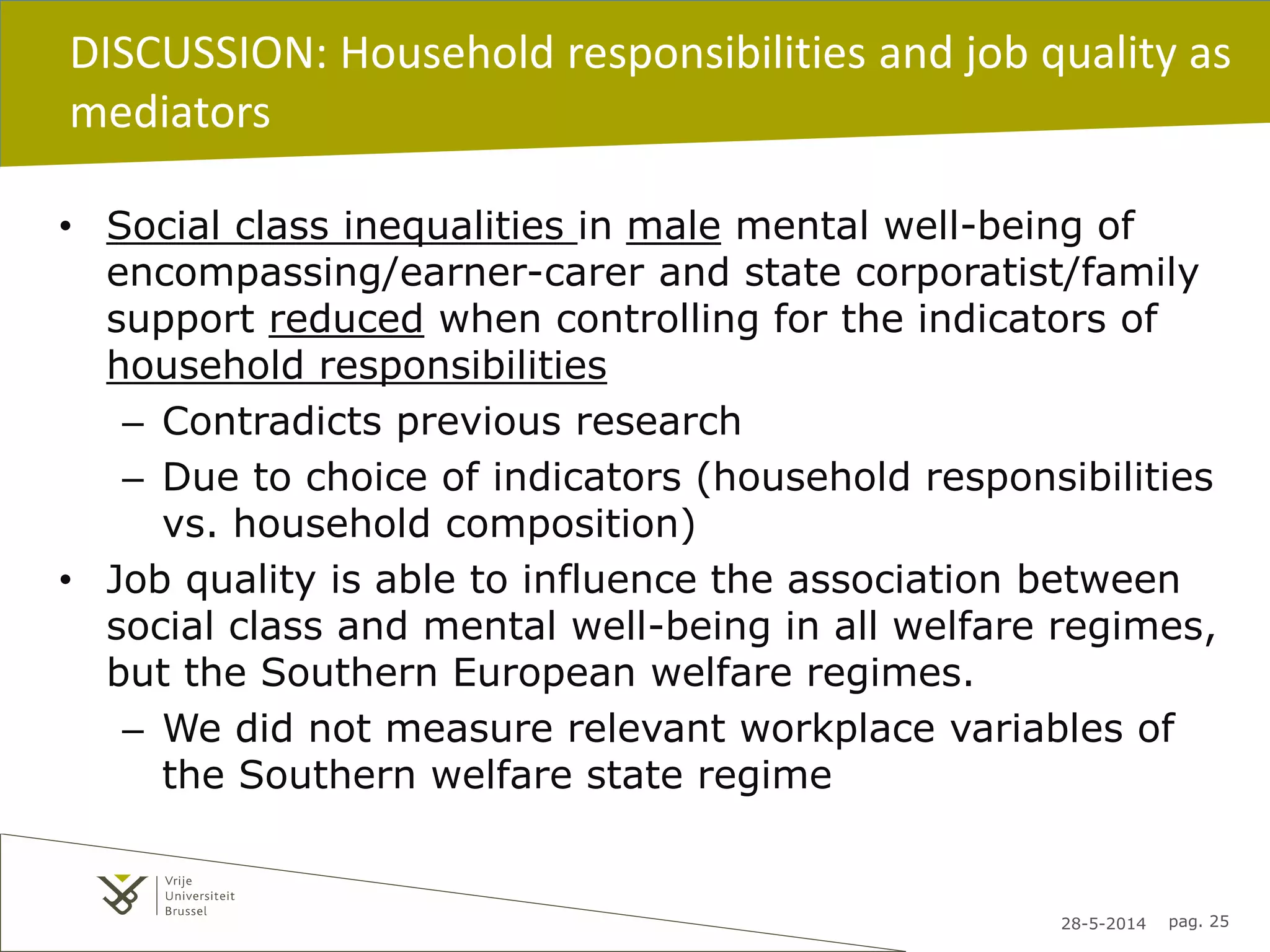 28-5-2014 pag. 25
DISCUSSION: Household responsibilities and job quality as
mediators
• Social class inequalities in male mental well-being of
encompassing/earner-carer and state corporatist/family
support reduced when controlling for the indicators of
household responsibilities
– Contradicts previous research
– Due to choice of indicators (household responsibilities
vs. household composition)
• Job quality is able to influence the association between
social class and mental well-being in all welfare regimes,
but the Southern European welfare regimes.
– We did not measure relevant workplace variables of
the Southern welfare state regime