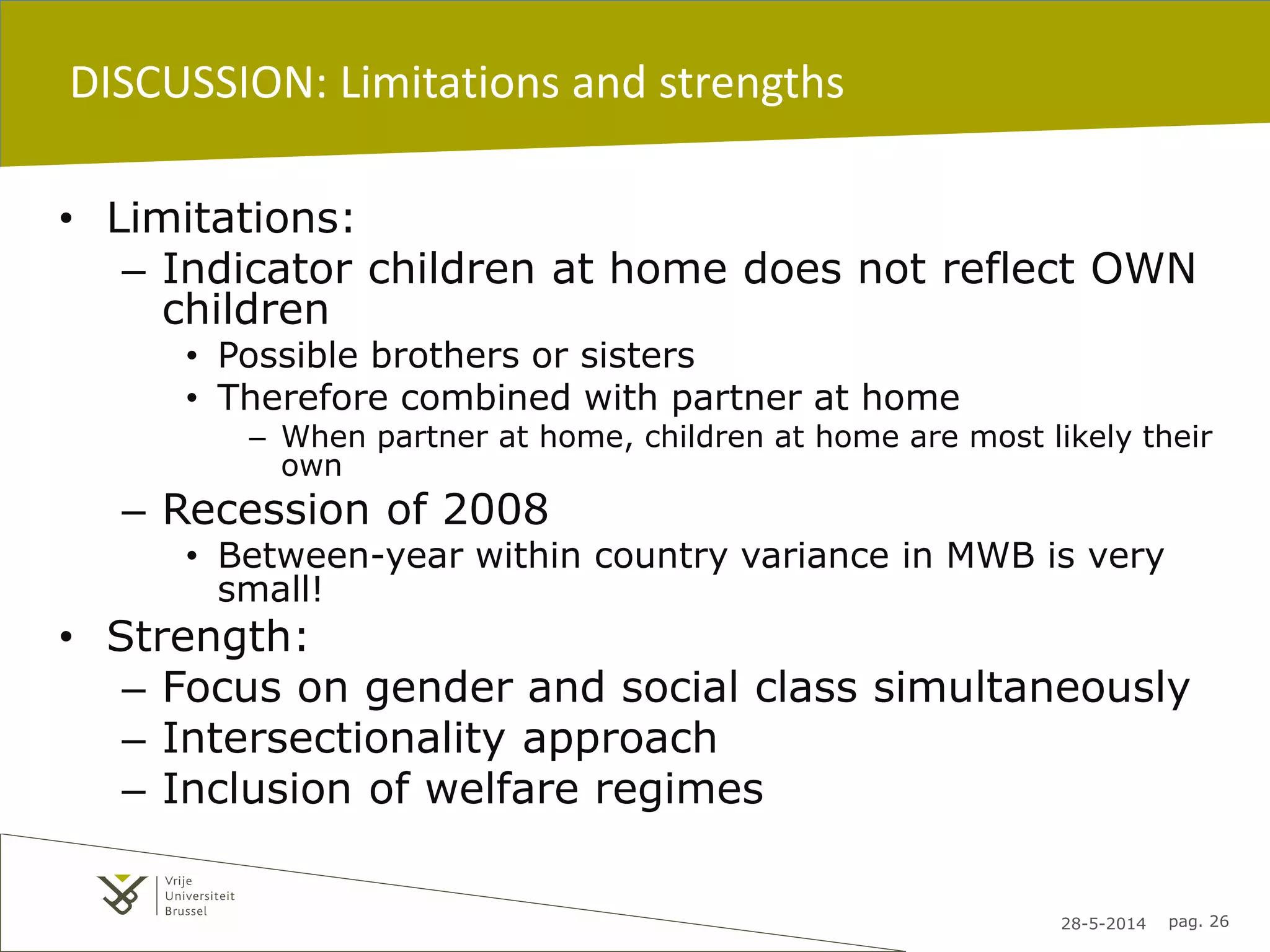 28-5-2014 pag. 26
DISCUSSION: Limitations and strengths
• Limitations:
– Indicator children at home does not reflect OWN
children
• Possible brothers or sisters
• Therefore combined with partner at home
– When partner at home, children at home are most likely their
own
– Recession of 2008
• Between-year within country variance in MWB is very
small!
• Strength:
– Focus on gender and social class simultaneously
– Intersectionality approach
– Inclusion of welfare regimes