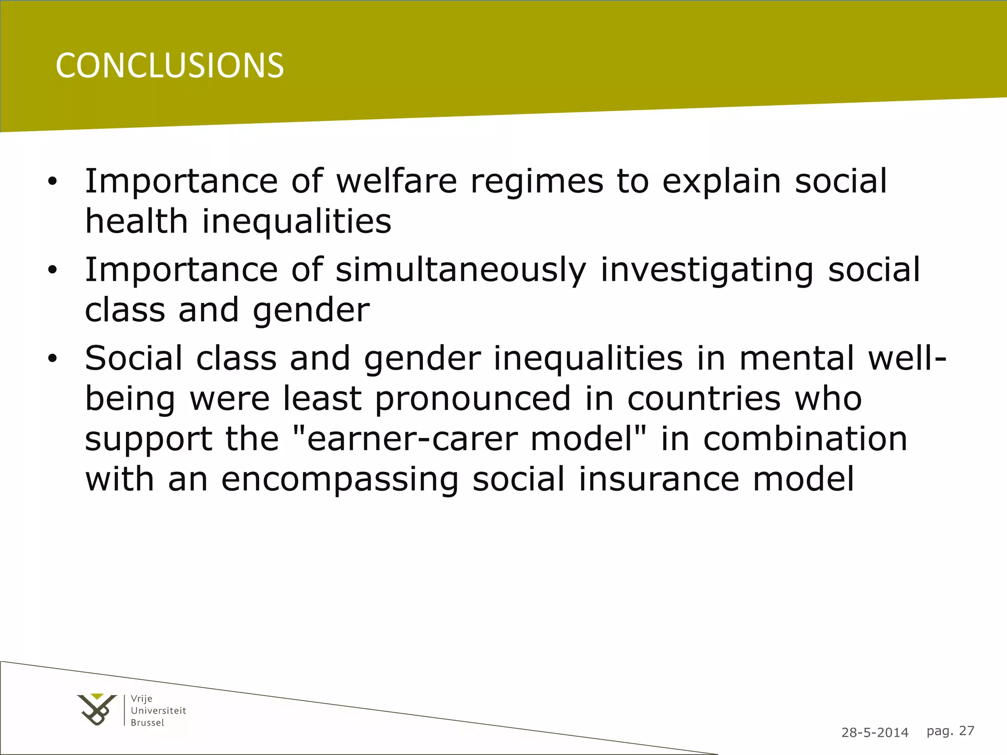 28-5-2014 pag. 27
CONCLUSIONS
• Importance of welfare regimes to explain social
health inequalities
• Importance of simultaneously investigating social
class and gender
• Social class and gender inequalities in mental well-
being were least pronounced in countries who
support the "earner-carer model" in combination
with an encompassing social insurance model