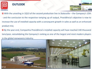 OUTLOOK
With the unveiling in 1Q13 of the second production line in Statesville – the Company’s 13th
- and the conclusion to the respective ramping up of output, Providência’s objective is now to
increase the use of installed capacity with a consequent growth in sales as well as an enhanced
product mix;
By the year-end, Companhia Providência’s installed capacity will have reached 140 thousand
tons/year, consolidating the Company’s ranking as one of the largest and most modern players
in the global nonwovens industry.
15
K12 K13
 