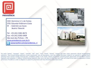 CEO: Hermínio V. S. de Freitas
CFO: Eduardo Feldmann Costa
IR : Gabriela Las Casas
Beatriz Tokarski
Tel: +55 (41) 3381-8673
Fax: +55 (41) 3283-5909
São José dos Pinhais – PR
www.providencia.com.br/ri
www.twitter.com/providencia_ri
16
The words “believe”, “anticipate”, “expect”, “estimate”, “will”, “plan”, “may”, “intend”, “foresee”, “project” and other similar expressions indicate forward-looking
statements. These forward-looking statements involve uncertainties, risks and assumptions, since they include information related to our potential or assumed future
operating results, business strategy, financing plans, competitive position in the market, industry environment, potential growth opportunities and the effects of future
regulations and competition. In addition, forward-looking statements refer only to the date on which they were made and should not be taken as a guarantee of future
performance. Providência is under no obligation to update this presentation with new information and/or future events .
 