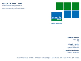 INVESTOR RELATIONS
investidores@comgas.com.br
www.comgas.com.br/en/investors
ROBERTO LAGE
CFO and
IRO
PAULO POLEZI
Treasury and
Investor Relations
ANDRÉ SALGUEIRO
Investor Relations
Rua Olimpíadas, nº 205, 10º floor - Vila Olímpia - CEP 04551-000 / São Paulo - SP - Brazil
19
 