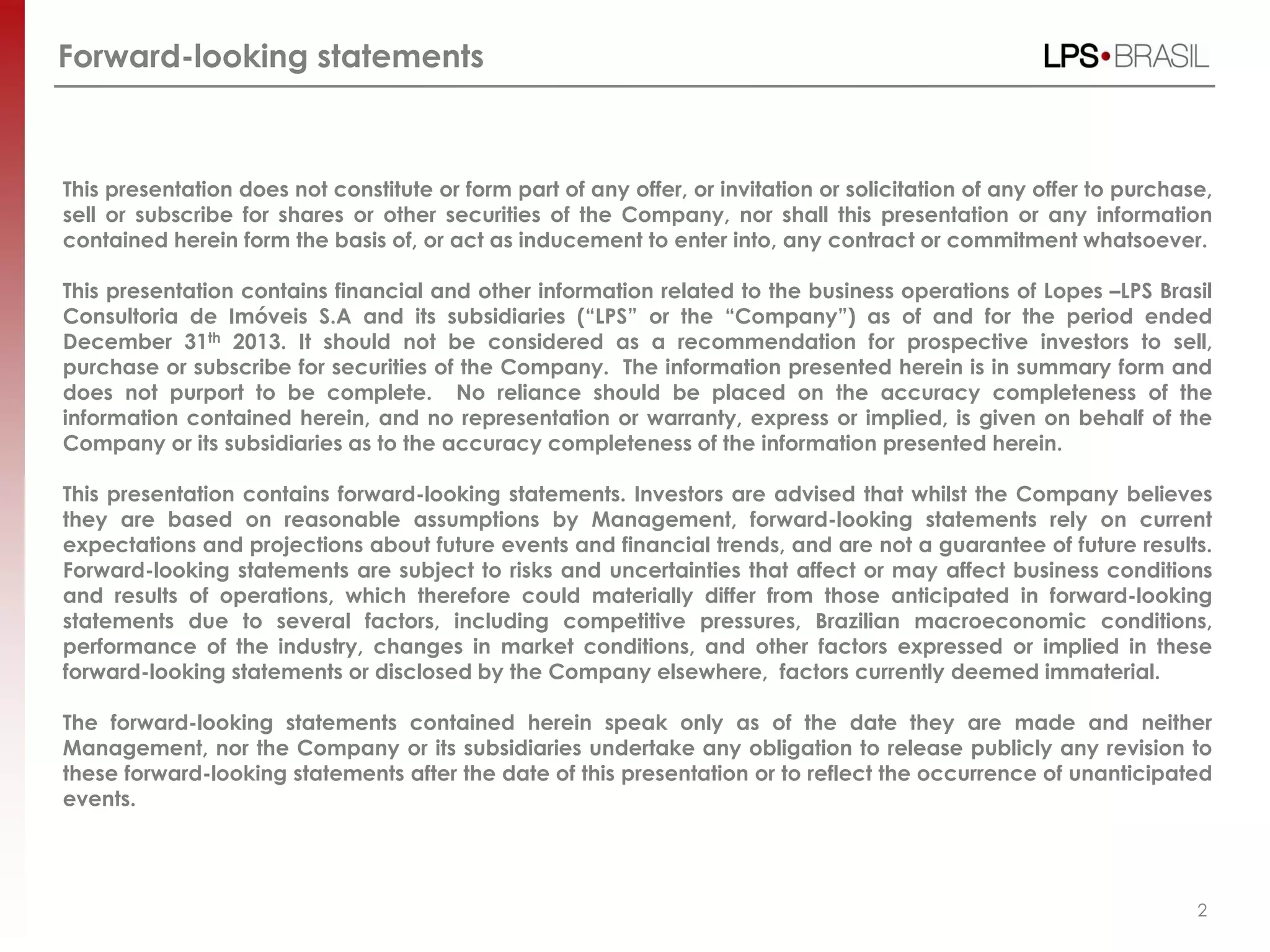 2
This presentation does not constitute or form part of any offer, or invitation or solicitation of any offer to purchase,
sell or subscribe for shares or other securities of the Company, nor shall this presentation or any information
contained herein form the basis of, or act as inducement to enter into, any contract or commitment whatsoever.
This presentation contains financial and other information related to the business operations of Lopes –LPS Brasil
Consultoria de Imóveis S.A and its subsidiaries (“LPS” or the “Company”) as of and for the period ended
December 31th 2013. It should not be considered as a recommendation for prospective investors to sell,
purchase or subscribe for securities of the Company. The information presented herein is in summary form and
does not purport to be complete. No reliance should be placed on the accuracy completeness of the
information contained herein, and no representation or warranty, express or implied, is given on behalf of the
Company or its subsidiaries as to the accuracy completeness of the information presented herein.
This presentation contains forward-looking statements. Investors are advised that whilst the Company believes
they are based on reasonable assumptions by Management, forward-looking statements rely on current
expectations and projections about future events and financial trends, and are not a guarantee of future results.
Forward-looking statements are subject to risks and uncertainties that affect or may affect business conditions
and results of operations, which therefore could materially differ from those anticipated in forward-looking
statements due to several factors, including competitive pressures, Brazilian macroeconomic conditions,
performance of the industry, changes in market conditions, and other factors expressed or implied in these
forward-looking statements or disclosed by the Company elsewhere, factors currently deemed immaterial.
The forward-looking statements contained herein speak only as of the date they are made and neither
Management, nor the Company or its subsidiaries undertake any obligation to release publicly any revision to
these forward-looking statements after the date of this presentation or to reflect the occurrence of unanticipated
events.
Forward-looking statements
 