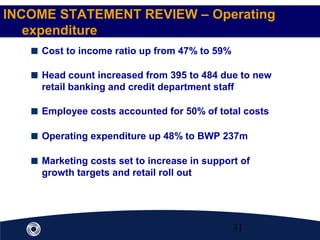 31
Cost to income ratio up from 47% to 59%
Head count increased from 395 to 484 due to new
retail banking and credit department staff
Employee costs accounted for 50% of total costs
Operating expenditure up 48% to BWP 237m
Marketing costs set to increase in support of
growth targets and retail roll out
INCOME STATEMENT REVIEW – Operating
expenditure
 