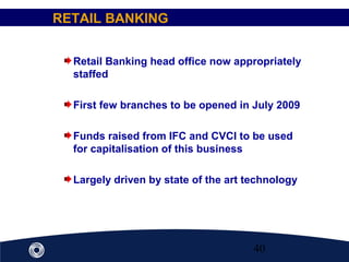 40
Retail Banking head office now appropriately
staffed
First few branches to be opened in July 2009
Funds raised from IFC and CVCI to be used
for capitalisation of this business
Largely driven by state of the art technology
RETAIL BANKING
 