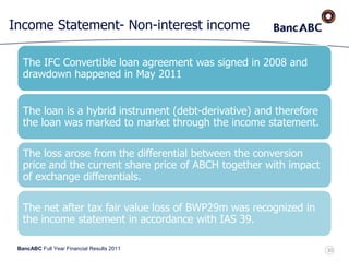 BancABC Full Year Financial Results 2011
Income Statement- Non-interest income
The IFC Convertible loan agreement was signed in 2008 and
drawdown happened in May 2011
The loan is a hybrid instrument (debt-derivative) and therefore
the loan was marked to market through the income statement.
The loss arose from the differential between the conversion
price and the current share price of ABCH together with impact
of exchange differentials.
The net after tax fair value loss of BWP29m was recognized in
the income statement in accordance with IAS 39.
30
 
