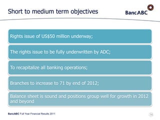 BancABC Full Year Financial Results 2011
Short to medium term objectives
Rights issue of US$50 million underway;
The rights issue to be fully underwritten by ADC;
To recapitalize all banking operations;
Branches to increase to 71 by end of 2012;
Balance sheet is sound and positions group well for growth in 2012
and beyond
56
 