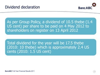 BancABC Full Year Financial Results 2011
Dividend declaration
57
As per Group Policy, a dividend of 10.5 thebe (1.4
US cent) per share to be paid on 4 May 2012 to
shareholders on register on 13 April 2012
Total dividend for the year will be 17.5 thebe
(2010: 10 thebe) which is approximately 2.4 US
cents (2010: 1.5 US cent)
 
