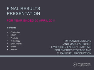 FINAL RESULTS
PRESENTATION
FOR YEAR ENDED 30 APRIL 2011

Contents

•   Positioning
•   HOST
•   Products
•   Technology                   ITM POWER DESIGNS
•   Grant Awards                AND MANUFACTURES
•   Events               HYDROGEN ENERGY SYSTEMS
•   Results
                           FOR ENERGY STORAGE AND
                            CLEAN FUEL PRODUCTION
 
