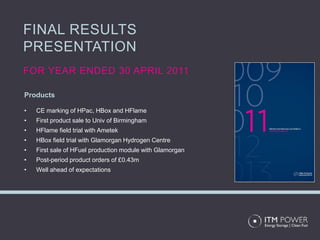 FINAL RESULTS
PRESENTATION
FOR YEAR ENDED 30 APRIL 2011

Products

•   CE marking of HPac, HBox and HFlame
•   First product sale to Univ of Birmingham
•   HFlame field trial with Ametek
•   HBox field trial with Glamorgan Hydrogen Centre
•   First sale of HFuel production module with Glamorgan
•   Post-period product orders of £0.43m
•   Well ahead of expectations
 