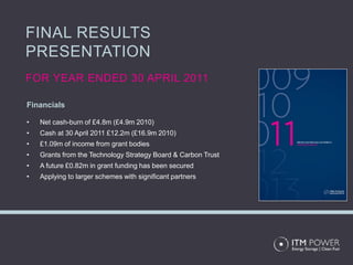 FINAL RESULTS
PRESENTATION
FOR YEAR ENDED 30 APRIL 2011

Financials

•   Net cash-burn of £4.8m (£4.9m 2010)
•   Cash at 30 April 2011 £12.2m (£16.9m 2010)
•   £1.09m of income from grant bodies
•   Grants from the Technology Strategy Board & Carbon Trust
•   A future £0.82m in grant funding has been secured
•   Applying to larger schemes with significant partners
 