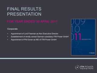 FINAL RESULTS
PRESENTATION
FOR YEAR ENDED 30 APRIL 2011

Corporate

•   Appointment of Lord Freeman as Non Executive Director
•   Establishment of wholly owned German subsidiary ITM Power GmbH
•   Appointment of Phil Doran as MD of ITM Power GmbH
 