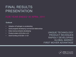 FINAL RESULTS
PRESENTATION
FOR YEAR ENDED 30 APRIL 2011

Outlook

•   Adoption of hydrogen is accelerating
•   Good progress developing commercial relationships
•   Early revenue streams developing
•   Product orders of £0.43m in Q1                         UNIQUE TECHNOLOGY
•   Grant funding of £0.82m in Q1                           PRODUCT REVENUES
                                                            RAPIDLY DEVELOPING
                                                                GLOBAL MARKET
                                                        FIRST MOVER ADVANTAGE
 