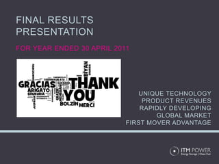 FINAL RESULTS
PRESENTATION
FOR YEAR ENDED 30 APRIL 2011




                              UNIQUE TECHNOLOGY
                               PRODUCT REVENUES
                               RAPIDLY DEVELOPING
                                   GLOBAL MARKET
                           FIRST MOVER ADVANTAGE
 