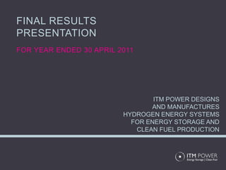 FINAL RESULTS
PRESENTATION
FOR YEAR ENDED 30 APRIL 2011




                                 ITM POWER DESIGNS
                                AND MANUFACTURES
                         HYDROGEN ENERGY SYSTEMS
                           FOR ENERGY STORAGE AND
                            CLEAN FUEL PRODUCTION
 