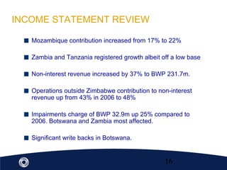 16
INCOME STATEMENT REVIEW
Mozambique contribution increased from 17% to 22%
Zambia and Tanzania registered growth albeit off a low base
Non-interest revenue increased by 37% to BWP 231.7m.
Operations outside Zimbabwe contribution to non-interest
revenue up from 43% in 2006 to 48%
Impairments charge of BWP 32.9m up 25% compared to
2006. Botswana and Zambia most affected.
Significant write backs in Botswana.
 