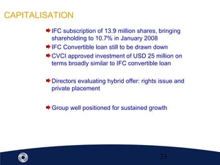 33
CAPITALISATION
IFC subscription of 13.9 million shares, bringing
shareholding to 10.7% in January 2008
IFC Convertible loan still to be drawn down
CVCI approved investment of USD 25 million on
terms broadly similar to IFC convertible loan
Directors evaluating hybrid offer: rights issue and
private placement
Group well positioned for sustained growth
 