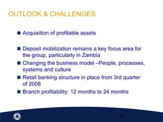 35
Acquisition of profitable assets
Deposit mobilization remains a key focus area for
the group, particularly in Zambia
Changing the business model –People, processes,
systems and culture
Retail banking structure in place from 3rd quarter
of 2008
Branch profitability: 12 months to 24 months
OUTLOOK & CHALLENGES
 