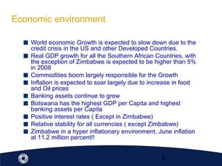 4
Economic environment
World economic Growth is expected to slow down due to the
credit crisis in the US and other Developed Countries.
Real GDP growth for all the Southern African Countries, with
the exception of Zimbabwe is expected to be higher than 5%
in 2008
Commodities boom largely responsible for the Growth
Inflation is expected to soar largely due to increase in food
and Oil prices
Banking assets continue to grow
Botswana has the highest GDP per Capita and highest
banking assets per Capita
Positive interest rates ( Except in Zimbabwe)
Relative stability for all currencies ( except Zimbabwe)
Zimbabwe in a hyper inflationary environment, June inflation
at 11.2 million percent!!
 