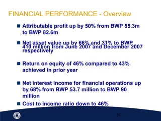 9
FINANCIAL PERFORMANCE - Overview
Attributable profit up by 50% from BWP 55.3m
to BWP 82.6m
Net asset value up by 66% and 31% to BWP
410 million from June 2007 and December 2007
respectively
Return on equity of 46% compared to 43%
achieved in prior year
Net interest income for financial operations up
by 68% from BWP 53.7 million to BWP 90
million
Cost to income ratio down to 46%
 