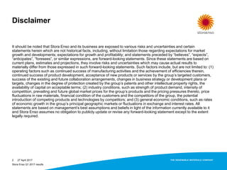 Disclaimer
It should be noted that Stora Enso and its business are exposed to various risks and uncertainties and certain
statements herein which are not historical facts, including, without limitation those regarding expectations for market
growth and developments; expectations for growth and profitability; and statements preceded by “believes”, “expects”,
“anticipates”, “foresees”, or similar expressions, are forward-looking statements. Since these statements are based on
current plans, estimates and projections, they involve risks and uncertainties which may cause actual results to
materially differ from those expressed in such forward-looking statements. Such factors include, but are not limited to: (1)
operating factors such as continued success of manufacturing activities and the achievement of efficiencies therein,
continued success of product development, acceptance of new products or services by the group’s targeted customers,
success of the existing and future collaboration arrangements, changes in business strategy or development plans or
targets, changes in the degree of protection created by the group’s patents and other intellectual property rights, the
availability of capital on acceptable terms; (2) industry conditions, such as strength of product demand, intensity of
competition, prevailing and future global market prices for the group’s products and the pricing pressures thereto, price
fluctuations in raw materials, financial condition of the customers and the competitors of the group, the potential
introduction of competing products and technologies by competitors; and (3) general economic conditions, such as rates
of economic growth in the group’s principal geographic markets or fluctuations in exchange and interest rates. All
statements are based on management’s best assumptions and beliefs in light of the information currently available to it
and Stora Enso assumes no obligation to publicly update or revise any forward-looking statement except to the extent
legally required.
27 April 20172
Stora Enso Q1 2017 results
 