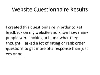 Website Questionnaire Results
I created this questionnaire in order to get
feedback on my website and know how many
people were looking at it and what they
thought. I asked a lot of rating or rank order
questions to get more of a response than just
yes or no.
 
