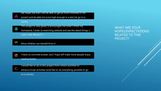 WHAT ARE YOUR
HOPES/EXPECTATIONS
RELATED TO THIS
PROJECT?
My hopes are that I will be able to get as much involved in the
proiect and be able tot score high enough in a test tot go to a
contry.
This project is very good, It encourages me when I finish my
homework, I enter to etwinning website and see the latest things. I
LOVE THIS PROJECT :)
More children can benefit from it
I have no concrete answer, but i hope will make more people enjoy
reading books.
I would like to do in this project from school activities to
extracurricular activities wold like to do everything possible to go
to a country
 
