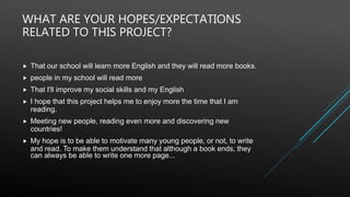 WHAT ARE YOUR HOPES/EXPECTATIONS
RELATED TO THIS PROJECT?
 That our school will learn more English and they will read more books.
 people in my school will read more
 That I'll improve my social skills and my English
 I hope that this project helps me to enjoy more the time that I am
reading.
 Meeting new people, reading even more and discovering new
countries!
 My hope is to be able to motivate many young people, or not, to write
and read. To make them understand that although a book ends, they
can always be able to write one more page...
 