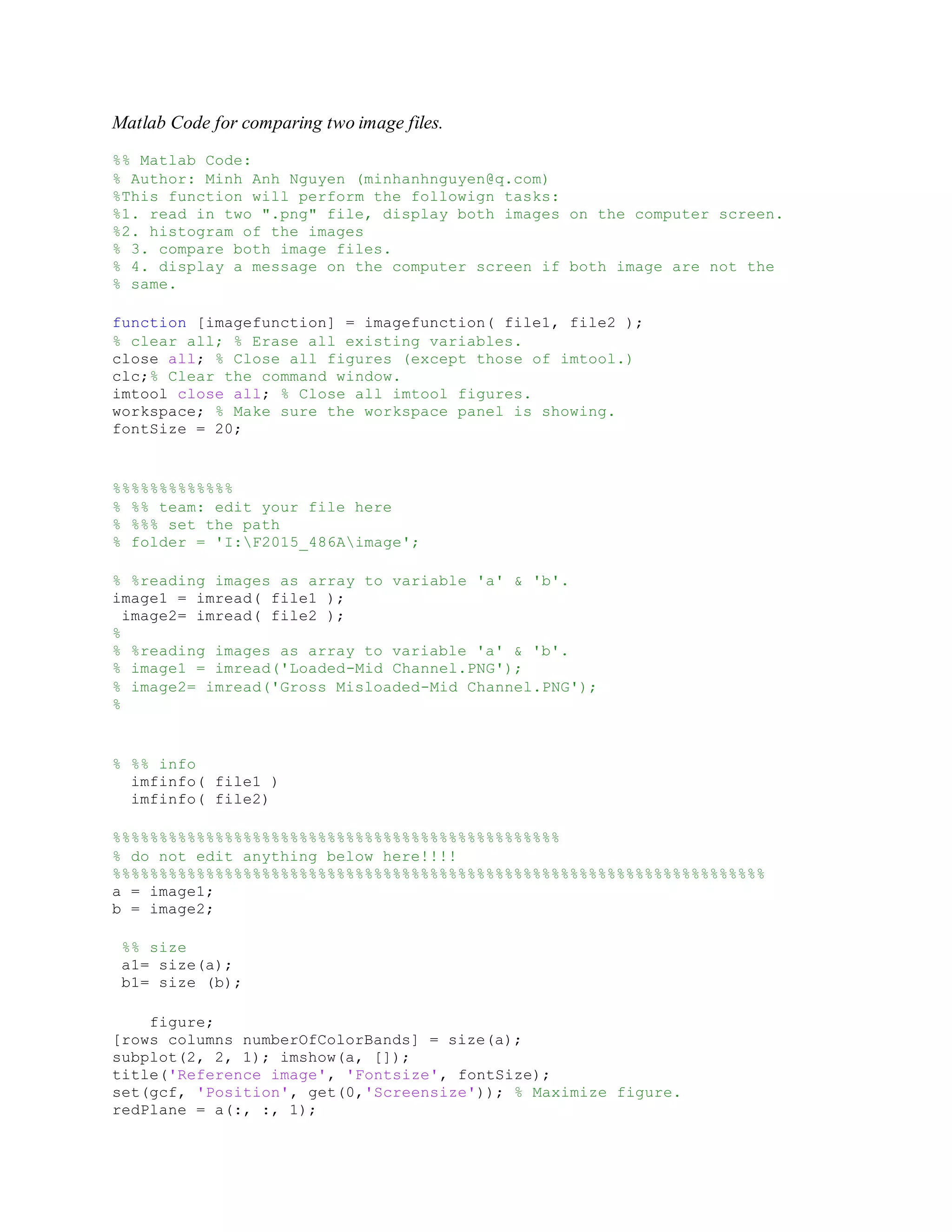 Matlab Code for comparing two image files. %% Matlab Code: % Author: Minh Anh Nguyen (minhanhnguyen@q.com) %This function will perform the followign tasks: %1. read in two ".png" file, display both images on the computer screen. %2. histogram of the images % 3. compare both image files. % 4. display a message on the computer screen if both image are not the % same. function [imagefunction] = imagefunction( file1, file2 ); % clear all; % Erase all existing variables. close all; % Close all figures (except those of imtool.) clc;% Clear the command window. imtool close all; % Close all imtool figures. workspace; % Make sure the workspace panel is showing. fontSize = 20; %%%%%%%%%%%%% % %% team: edit your file here % %%% set the path % folder = 'I:F2015_486Aimage'; % %reading images as array to variable 'a' & 'b'. image1 = imread( file1 ); image2= imread( file2 ); % % %reading images as array to variable 'a' & 'b'. % image1 = imread('Loaded-Mid Channel.PNG'); % image2= imread('Gross Misloaded-Mid Channel.PNG'); % % %% info imfinfo( file1 ) imfinfo( file2) %%%%%%%%%%%%%%%%%%%%%%%%%%%%%%%%%%%%%%%%%%%%%%%% % do not edit anything below here!!!! %%%%%%%%%%%%%%%%%%%%%%%%%%%%%%%%%%%%%%%%%%%%%%%%%%%%%%%%%%%%%%%%%%%%%% a = image1; b = image2; %% size a1= size(a); b1= size (b); figure; [rows columns numberOfColorBands] = size(a); subplot(2, 2, 1); imshow(a, []); title('Reference image', 'Fontsize', fontSize); set(gcf, 'Position', get(0,'Screensize')); % Maximize figure. redPlane = a(:, :, 1); 