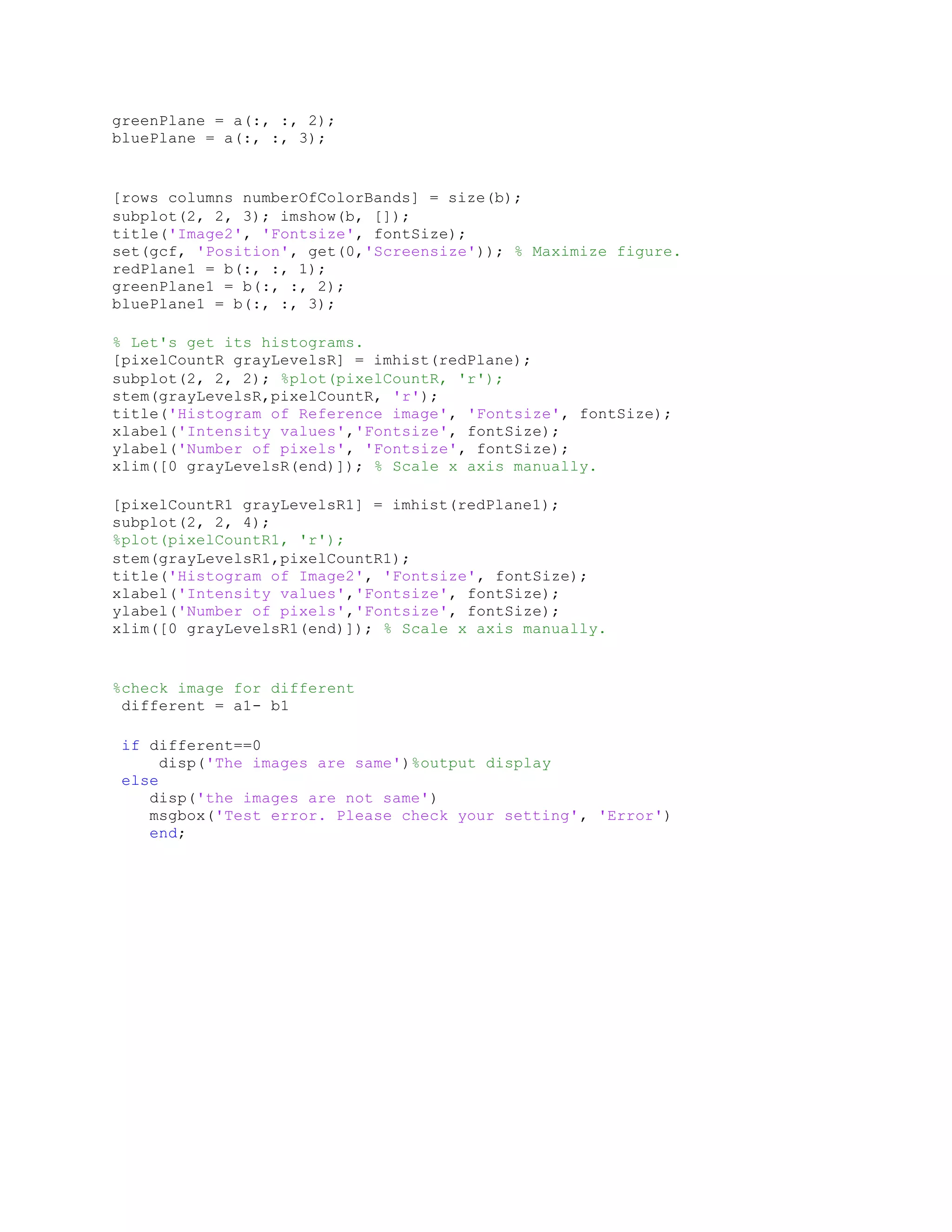 greenPlane = a(:, :, 2); bluePlane = a(:, :, 3); [rows columns numberOfColorBands] = size(b); subplot(2, 2, 3); imshow(b, []); title('Image2', 'Fontsize', fontSize); set(gcf, 'Position', get(0,'Screensize')); % Maximize figure. redPlane1 = b(:, :, 1); greenPlane1 = b(:, :, 2); bluePlane1 = b(:, :, 3); % Let's get its histograms. [pixelCountR grayLevelsR] = imhist(redPlane); subplot(2, 2, 2); %plot(pixelCountR, 'r'); stem(grayLevelsR,pixelCountR, 'r'); title('Histogram of Reference image', 'Fontsize', fontSize); xlabel('Intensity values','Fontsize', fontSize); ylabel('Number of pixels', 'Fontsize', fontSize); xlim([0 grayLevelsR(end)]); % Scale x axis manually. [pixelCountR1 grayLevelsR1] = imhist(redPlane1); subplot(2, 2, 4); %plot(pixelCountR1, 'r'); stem(grayLevelsR1,pixelCountR1); title('Histogram of Image2', 'Fontsize', fontSize); xlabel('Intensity values','Fontsize', fontSize); ylabel('Number of pixels','Fontsize', fontSize); xlim([0 grayLevelsR1(end)]); % Scale x axis manually. %check image for different different = a1- b1 if different==0 disp('The images are same')%output display else disp('the images are not same') msgbox('Test error. Please check your setting', 'Error') end; 