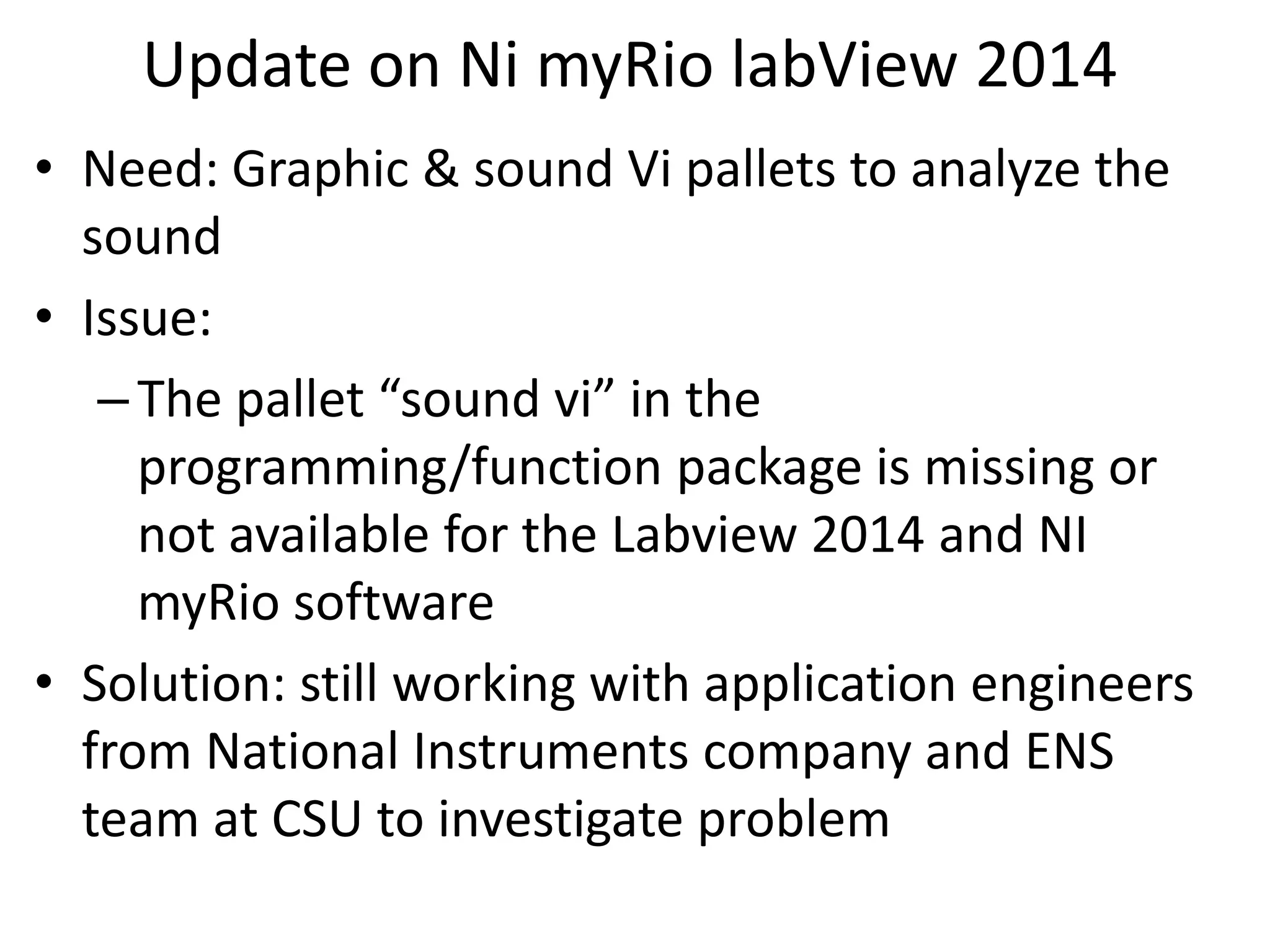 Update on Ni myRio labView 2014
• Need: Graphic & sound Vi pallets to analyze the
sound
• Issue:
–The pallet “sound vi” in the
programming/function package is missing or
not available for the Labview 2014 and NI
myRio software
• Solution: still working with application engineers
from National Instruments company and ENS
team at CSU to investigate problem
 
