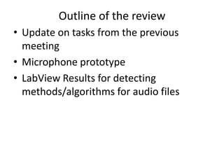 Outline of the review
• Update on tasks from the previous
meeting
• Microphone prototype
• LabView Results for detecting
methods/algorithms for audio files
 