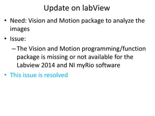 Update on labView
• Need: Vision and Motion package to analyze the
images
• Issue:
–The Vision and Motion programming/function
package is missing or not available for the
Labview 2014 and NI myRio software
• This issue is resolved
 