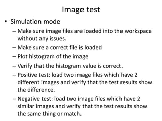 Image test
• Simulation mode
– Make sure image files are loaded into the workspace
without any issues.
– Make sure a correct file is loaded
– Plot histogram of the image
– Verify that the histogram value is correct.
– Positive test: load two image files which have 2
different images and verify that the test results show
the difference.
– Negative test: load two image files which have 2
similar images and verify that the test results show
the same thing or match.
 