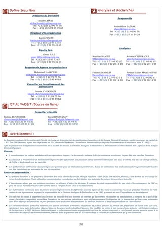 2626
FLASH RESULTATS S1-2012
N° 4
Upline Securities
Président du Directoire
Ali HACHAMI
ali.hachami@uplinegroup.ma
Tél : +212 (0)5 22 99 71 70
Fax : +212 (0) 5 22 95 49 63
Directeur d’Intermédiation
Equity Sale
Responsable Agence des particuliers
Mohamed HASKOURI
mohamed.haskouri@uplinegroup.ma
Tél : +212 (0) 5 22 99 73 56
Fax : +212 (0) 5 22 95 49 63
Conseiller en investissement des
particuliers
Imane CHEKROUN
Imane.chekroun@uplinegroup.ma
Tél : +212 (0) 5 22 99 73 66
Fax : +212 (0) 5 22 95 49 63
ICF AL WASSIT (Bourse en ligne)
Conseiller clientèle
Rahma BOUNCISSE Sara IBNOU KADY
rbouncisse@icfalwassit.com sibnou-kady@icfalwassit.com
Tél : +212 (0) 5 22 36 93 82 Tél : +212 (0) 5 22 36 93 80
Fax : 0212 (0) 5 22 39 11 09 Fax : +212 (0) 5 22 39 10 90
Analyses et Recherches
Responsable
Nasreddine LAZRAK
nlazrak@cpm.co.ma
Tél : +212 (0) 5 22 46 90 76
Fax : +212 (0) 5 22 20 14 28
Analystes
Nordine HAMIDI Adnane CHERKAOUI
NHamidi@cpm.co.ma adncherkaoui@cpm.co.ma
Tél : +212 (0) 5 22 46 95 10 Tél : +212 (0) 5 22 46 91 15
Fax : +212 (0) 5 22 20 14 28 Fax : +212 (0) 5 22 20 14 28
Fatima BENMLIH Fatima-Zahra MABCHOURE
fbenmlih@cpm.co.ma FMabchoure@cpm.co.ma
Tél : +212 (0) 5 22 46 90 71 Tél : +212 (0) 5 22 46 92 11
Fax : +212 (0) 5 22 20 14 28 Fax : +212 (0) 5 22 20 14 28
Avertissement :
La Fonction Analyses & Recherches est l’entité en charge de la production des publications boursières de la Banque Centrale Populaire, société anonyme, au capital de
1 822 546 560 Dirhams, ayant son siège social au 101, Boulevard Zerktouni, Casablanca, immatriculée au registre de commerce de Casablanca, sous N° 28173.
Afin de garantir son indépendance notamment de la société de bourse, la Fonction Analyses & Recherches a été rattachée au Pôle Marché des Capitaux de la Banque
Centrale Populaire.
Risques :
 L’investissement en valeurs mobilières est une opération à risques. Ce document s’adresse à des investisseurs avertis aux risques liés aux marchés financiers.
 La valeur et le rendement d’un investissement peuvent être influencées par plusieurs aléas notamment l’évolution des taux d’intérêt, des taux de change devises,
de l’offre et la demande sur les marchés.
 Les performances antérieures n’assurent pas une garantie pour les réalisations postérieures. Aussi, les estimations des réalisations futures pourraient être basées
sur des hypothèses qui pourraient ne pas se concrétiser.
Limites de responsabilité :
 Le présent document a été préparé à l’intention des seuls clients du Groupe Banque Populaire –GBP- (BCP, BPR et leurs filiales) ; il est destiné au seul usage in-
terne des destinataires. Toute utilisation, communication, reproduction ou distribution non autorisée du présent document est interdite.
 L’investisseur admet que ces opinions constituent un élément d’aide à la décision. Il endosse la totale responsabilité de ses choix d’investissement. Le GBP ne
peut en aucun moment être considéré comme étant à l’origine de ses choix d’investissement.
 Les informations contenues dans le présent document proviennent de différentes sources dignes de foi, mais ne sauraient, en cas de préjudice résultant de l’utili-
sation de ces informations, engager la responsabilité de la Division Analyses & Recherches, ni du GBP, y compris en cas d’imprudence ou de négligence.
 En tout état de cause, il appartient aux lecteurs de recueillir les avis internes et externes qu’ils estiment nécessaires ou souhaitables, y compris de la part de ju-
ristes, fiscalistes, comptables, conseillers financiers, ou tous autres spécialistes, pour vérifier notamment l’adéquation de la transaction qui leurs sont présentées
avec leurs objectifs et contraintes et pour procéder à une évaluation indépendante. La décision finale est la seule responsabilité de l’investisseur.
 Les recommandations formulées reflètent une opinion constituée d’éléments disponibles et publics pendant la période de préparation de ladite note. Les avis,
opinions et toute autre information figurant dans ce document sont indicatifs et peuvent être modifiés ou retirés à tout moment sans préavis. La Division Analyses
& Recherches et le GBP déclinent individuellement et collectivement toute responsabilité au titre du présent document et ne donnent aucune garantie quant à la
réalisation des objectifs et recommandations formulés dans la présente note ni à l’exactitude et la véracité des informations qui y sont contenues.
Karim NADIR
karim.nadir@uplinegroup.ma
Tél : +212 (0) 5 22 99 73 51
Fax : +212 (0) 5 22 95 49 63
Omar ILILI
omar.ilili@uplinegroup.ma
Tél : +212 (0)5 22 99 73 67
Fax : +212 (0) 5 22 95 49 63
 