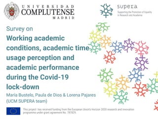 Survey on
Working academic
conditions, academic time
usage perception and
academic performance
during the Covid-19
lock-down
María Bustelo, Paula de Dios & Lorena Pajares
(UCM SUPERA team)
This project has received funding from the European Union's Horizon 2020 research and innovation
programme under grant agreement No. 787829.
 