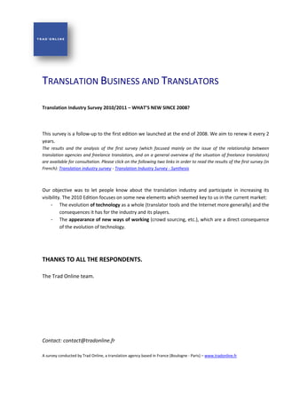 TRANSLATION BUSINESS AND TRANSLATORS

Translation Industry Survey 2010
                            2010/2011 – WHAT’S NEW SINCE 2008?



This survey is a follow-up to the first edition we launched at the end of 2008 We aim to renew it every 2
                                                                          2008.
years.
The results and the analysis of the first survey (which focused mainly on the issue of the relationship between
translation agencies and freelance translators, and on a general overview of the situation of freelance translato
                                                                                                               translators)
are available for consultation. Please click on the following two links in order to read the results of the first survey (in
                               .
French): Translation industry survey - Translation Industry Survey - Synthesis
                          stry



Our objective was to let people know about the translation industry and participate in increasing its
visibility. The 2010 Edition focuses on some new elements which seemed key to us in the current market:
     - The evolution of technology as a whole (translator tools and the Internet more generally) and the
          consequences it has for the industry and its players.
     - The appearance of new ways of working (crowd sourcing, etc.), which are a direct consequence
                                                                      ),
          of the evolution of technology.




THANKS TO ALL THE RE
                  RESPONDENTS.

The Trad Online team.




Contact: contact@tradonline.fr

A survey conducted by Trad Online, a translation agency based in France (Boulogne - Paris) – www.tradonline.fr
 