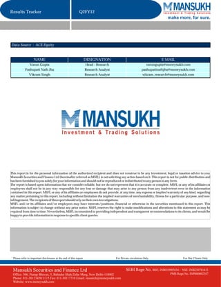 Results Tracker                                              Q2FY12
                                                                                                                            make more, for sure.




Data Source : ACE Equity



                    NAME                                            DESIGNATION                                          E-MAIL
                 Varun Gupta                                        Head - Research                              varungupta@moneysukh.com
            Pashupati Nath Jha                                      Research Analyst                         pashupatinathjha@moneysukh.com
                Vikram Singh                                        Research Analyst                         vikram_research@moneysukh.com




This report is for the personal information of the authorized recipient and does not construe to be any investment, legal or taxation advice to you.
Mansukh Securities and Finance Ltd (hereinafter referred as MSFL) is not soliciting any action based on it. This report is not for public distribution and
has been furnished to you solely for your information and should not be reproduced or redistributed to any person in any form.
The report is based upon information that we consider reliable, but we do not represent that it is accurate or complete. MSFL or any of its affiliates or
employees shall not be in any way responsible for any loss or damage that may arise to any person from any inadvertent error in the information
contained in this report. MSFL or any of its affiliates or employees do not provide, at any time, any express or implied warranty of any kind, regarding
any matter pertaining to this report, including without limitation the implied warranties of merchantability, fitness for a particular purpose, and non-
infringement. The recipients of this report should rely on their own investigations.
MSFL and/or its affiliates and/or employees may have interests/positions, financial or otherwise in the securities mentioned in this report. This
information is subject to change without any prior notice. MSFL reserves the right to make modifications and alterations to this statement as may be
required from time to time. Nevertheless, MSFL is committed to providing independent and transparent recommendations to its clients, and would be
happy to provide information in response to specific client queries.




  Please refer to important disclosures at the end of this report                      For Private circulation Only                   For Our Clients Only



  Mansukh Securities and Finance Ltd                                                           SEBI Regn No. BSE: INB010985834 /     NSE: INB230781431
  Office: 306, Pratap Bhavan, 5, Bahadur Shah Zafar Marg, New Delhi-110002                                                    PMS Regn No. INP000002387
  Phone: 011-30123450/1/3/5 Fax: 011-30117710 Email: research@moneysukh.com
  Website: www.moneysukh.com
 