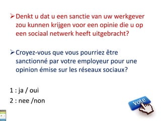 Denkt u dat u een sanctie van uw werkgever
zou kunnen krijgen voor een opinie die u op
een sociaal netwerk heeft uitgebracht?
Croyez-vous que vous pourriez être
sanctionné par votre employeur pour une
opinion émise sur les réseaux sociaux?
1 : ja / oui
2 : nee /non
 
