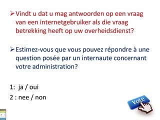 Vindt u dat u mag antwoorden op een vraag
van een internetgebruiker als die vraag
betrekking heeft op uw overheidsdienst?
Estimez-vous que vous pouvez répondre à une
question posée par un internaute concernant
votre administration?
1: ja / oui
2 : nee / non
 