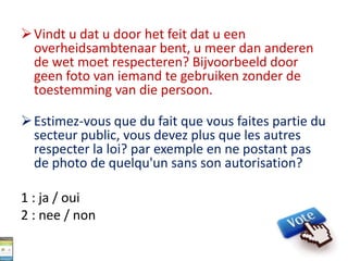 Vindt u dat u door het feit dat u een
overheidsambtenaar bent, u meer dan anderen
de wet moet respecteren? Bijvoorbeeld door
geen foto van iemand te gebruiken zonder de
toestemming van die persoon.
Estimez-vous que du fait que vous faites partie du
secteur public, vous devez plus que les autres
respecter la loi? par exemple en ne postant pas
de photo de quelqu'un sans son autorisation?
1 : ja / oui
2 : nee / non
 