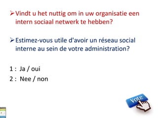 Vindt u het nuttig om in uw organisatie een
intern sociaal netwerk te hebben?
Estimez-vous utile d'avoir un réseau social
interne au sein de votre administration?
1 : Ja / oui
2 : Nee / non
 