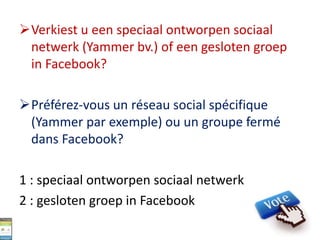 Verkiest u een speciaal ontworpen sociaal
netwerk (Yammer bv.) of een gesloten groep
in Facebook?
Préférez-vous un réseau social spécifique
(Yammer par exemple) ou un groupe fermé
dans Facebook?
1 : speciaal ontworpen sociaal netwerk
2 : gesloten groep in Facebook
 