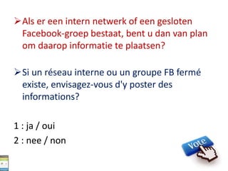 Als er een intern netwerk of een gesloten
Facebook-groep bestaat, bent u dan van plan
om daarop informatie te plaatsen?
Si un réseau interne ou un groupe FB fermé
existe, envisagez-vous d'y poster des
informations?
1 : ja / oui
2 : nee / non
 